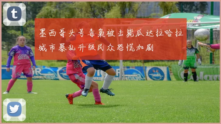 墨西哥头号毒枭被击毙瓜达拉哈拉城市暴乱升级民众恐慌加剧