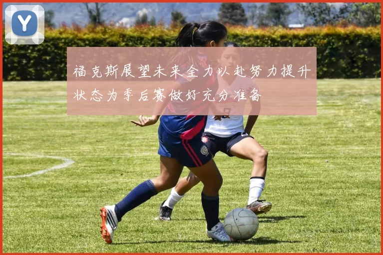 福克斯展望未来全力以赴努力提升状态为季后赛做好充分准备