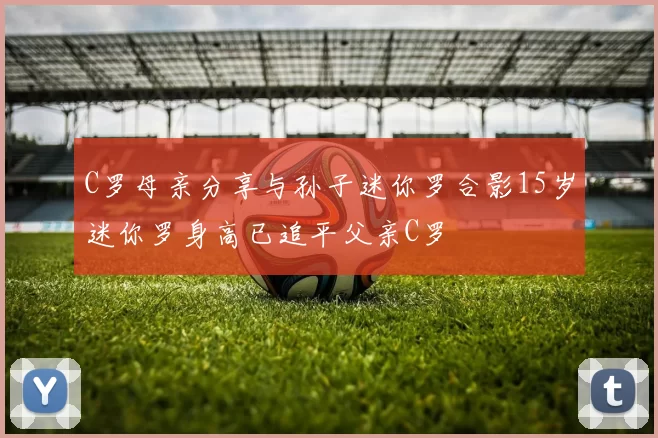 C罗母亲分享与孙子迷你罗合影15岁迷你罗身高已追平父亲C罗