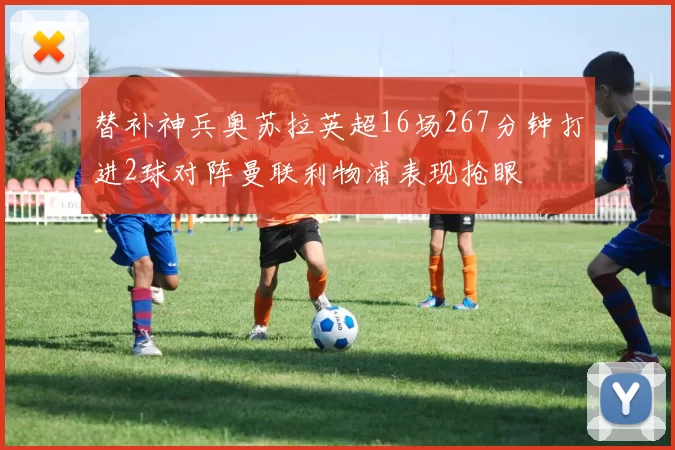 替补神兵奥苏拉英超16场267分钟打进2球对阵曼联利物浦表现抢眼