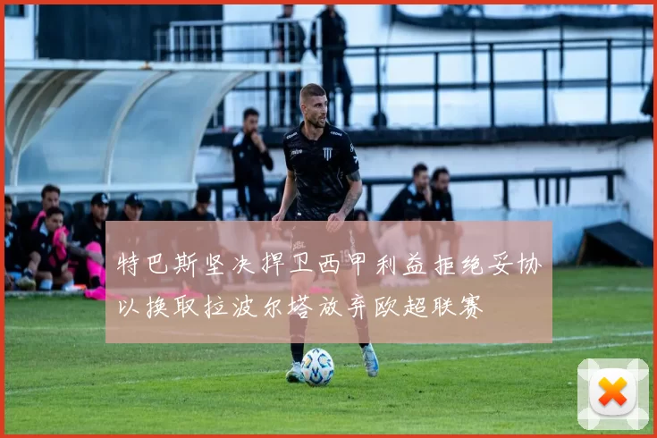 特巴斯坚决捍卫西甲利益拒绝妥协以换取拉波尔塔放弃欧超联赛