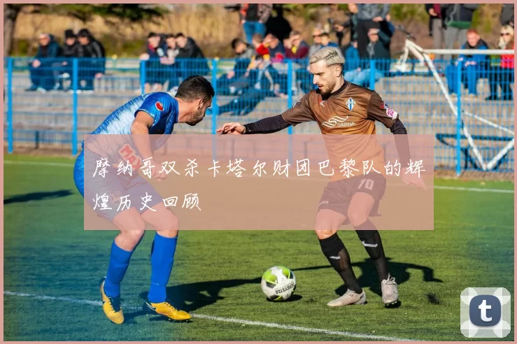 摩纳哥双杀卡塔尔财团巴黎队的辉煌历史回顾