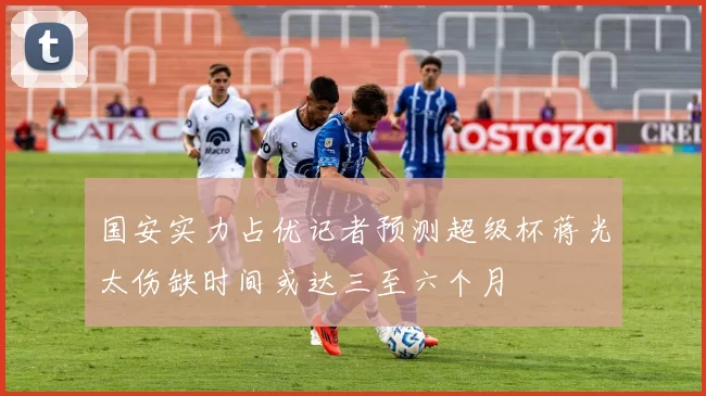 国安实力占优记者预测超级杯蒋光太伤缺时间或达三至六个月