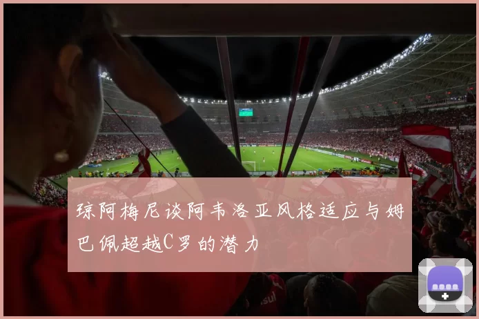 琼阿梅尼谈阿韦洛亚风格适应与姆巴佩超越C罗的潜力