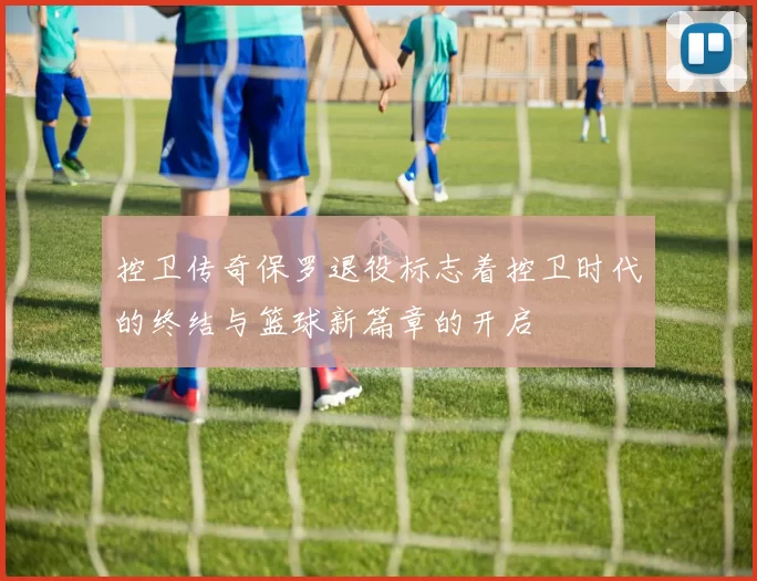 控卫传奇保罗退役标志着控卫时代的终结与篮球新篇章的开启