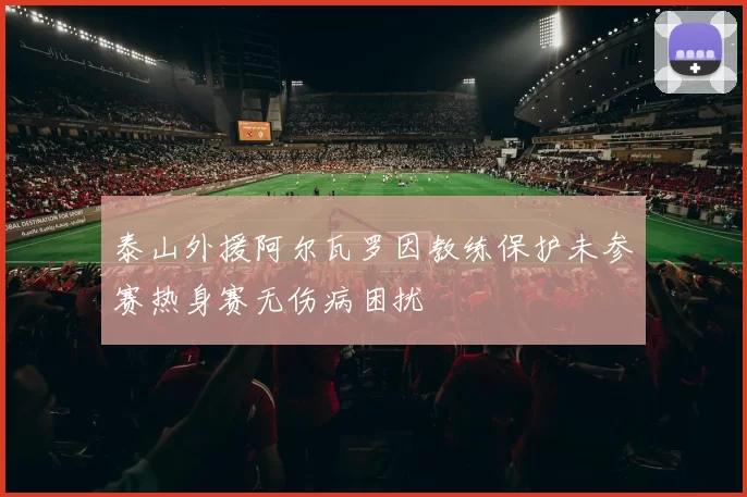 泰山外援阿尔瓦罗因教练保护未参赛热身赛无伤病困扰