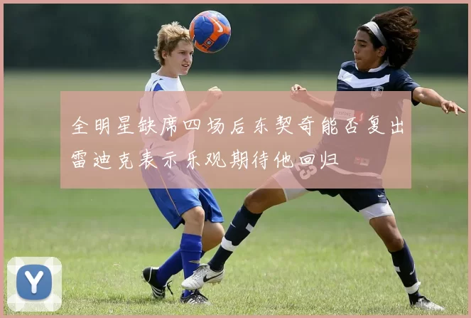 全明星缺席四场后东契奇能否复出雷迪克表示乐观期待他回归