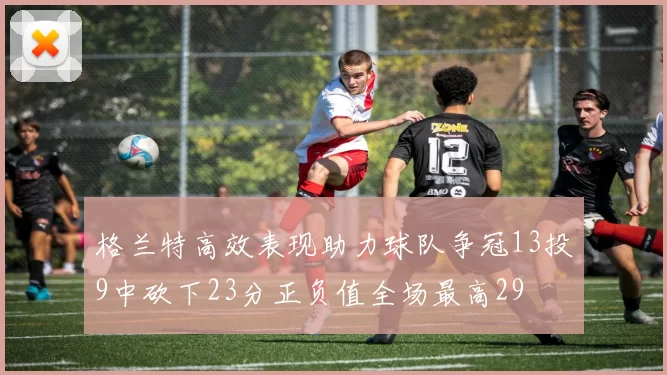 格兰特高效表现助力球队争冠13投9中砍下23分正负值全场最高29