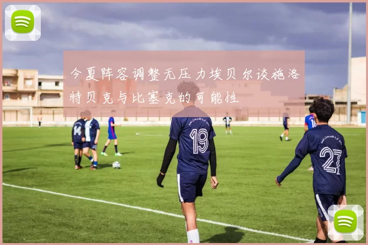 今夏阵容调整无压力埃贝尔谈施洛特贝克与比塞克的可能性