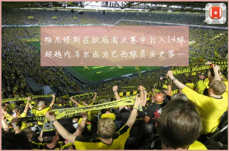 维尼修斯在欧冠淘汰赛中打入14球超越内马尔成为巴西球员历史第一人