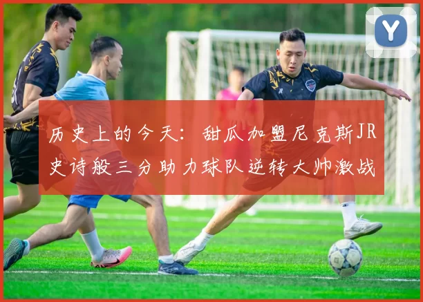 历史上的今天：甜瓜加盟尼克斯JR史诗般三分助力球队逆转大帅激战指环王