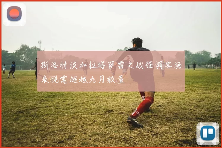 斯洛特谈加拉塔萨雷之战强调客场表现需超越九月较量