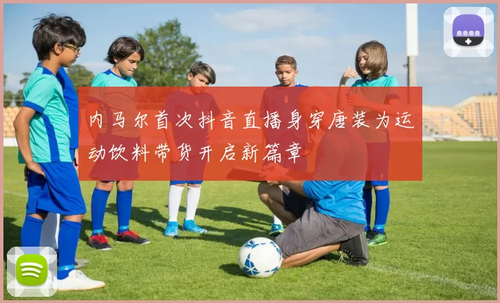 内马尔首次抖音直播身穿唐装为运动饮料带货开启新篇章
