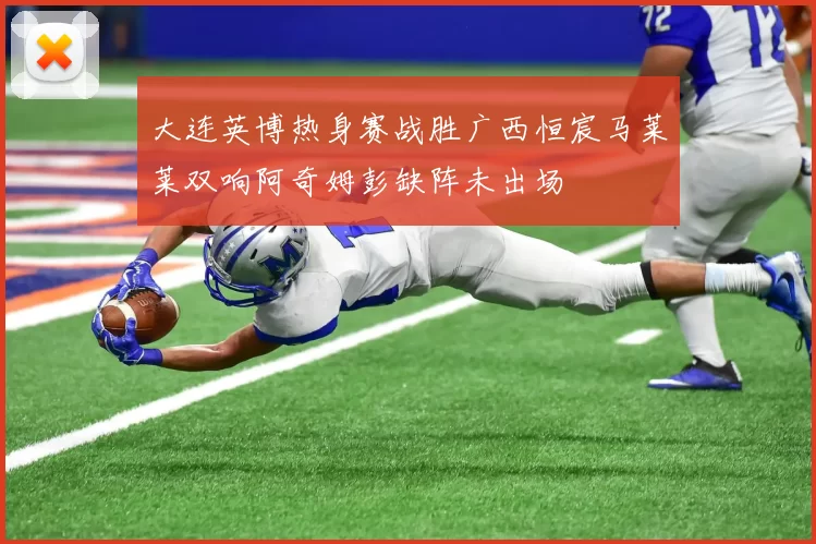 大连英博热身赛战胜广西恒宸马莱莱双响阿奇姆彭缺阵未出场