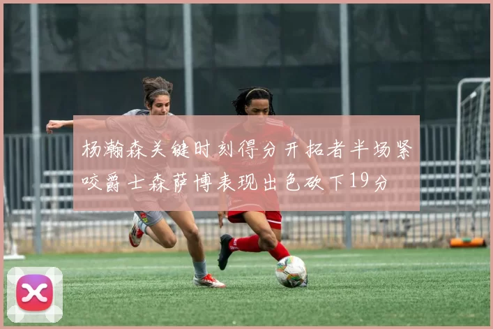 杨瀚森关键时刻得分开拓者半场紧咬爵士森萨博表现出色砍下19分