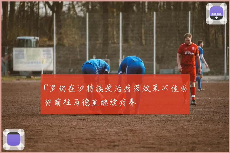 C罗仍在沙特接受治疗若效果不佳或将前往马德里继续疗养