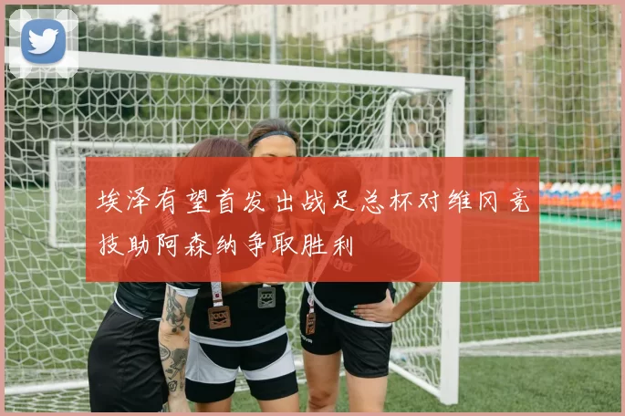 埃泽有望首发出战足总杯对维冈竞技助阿森纳争取胜利