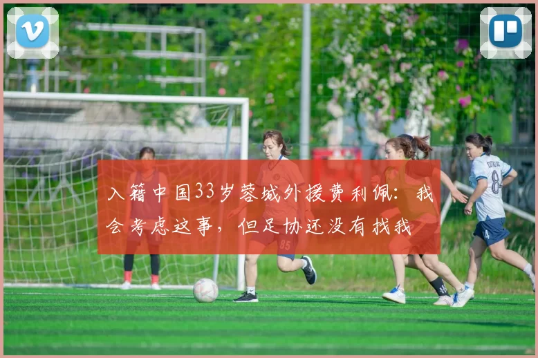 入籍中国33岁蓉城外援费利佩：我会考虑这事，但足协还没有找我