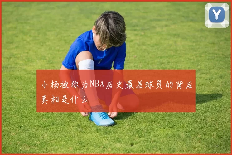 小杨被称为NBA历史最差球员的背后真相是什么