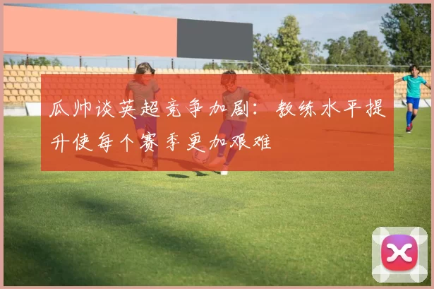 瓜帅谈英超竞争加剧：教练水平提升使每个赛季更加艰难