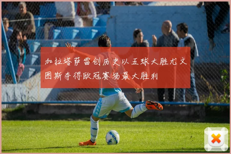 加拉塔萨雷创历史以五球大胜尤文图斯夺得欧冠赛场最大胜利