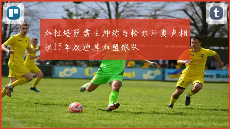 加拉塔萨雷主帅称与恰尔汗奥卢相识15年欢迎其加盟球队