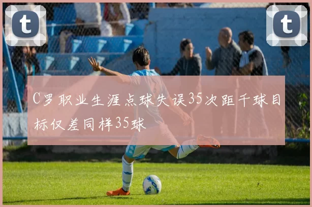 C罗职业生涯点球失误35次距千球目标仅差同样35球